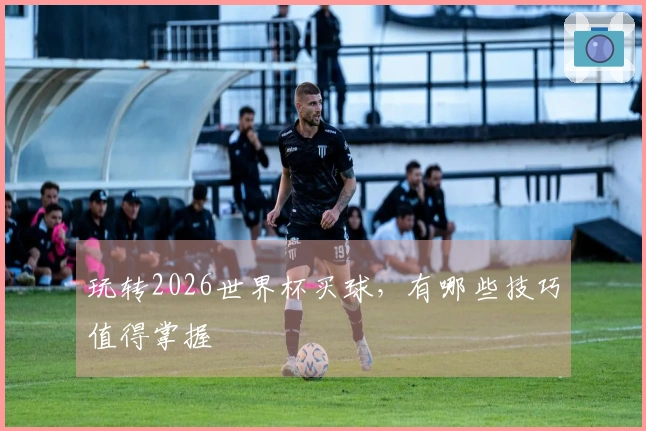 玩转2026世界杯买球，有哪些技巧值得掌握